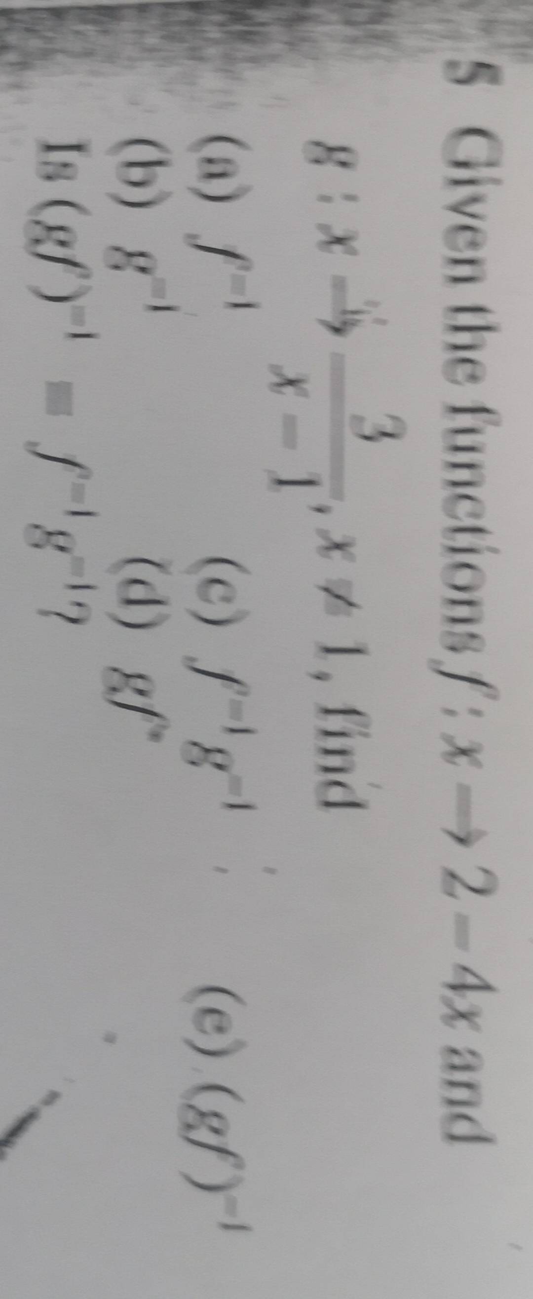 Given the functions f:xto 2-4x and
g:xto  3/x-1 , x!= 1 , find 
□  
(a) f^(=1) (c) f^(-1)g^(-1) (e) (gf)^-1
(b) g^(-1) (d) gf°
Is (gf)^-1=f^(-1)g^(-1) 7