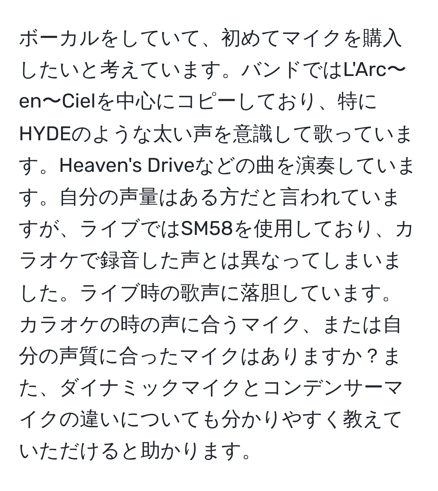 ボーカルをしていて、初めてマイクを購入したいと考えています。バンドではL'Arc〜en〜Cielを中心にコピーしており、特にHYDEのような太い声を意識して歌っています。Heaven's Driveなどの曲を演奏しています。自分の声量はある方だと言われていますが、ライブではSM58を使用しており、カラオケで録音した声とは異なってしまいました。ライブ時の歌声に落胆しています。カラオケの時の声に合うマイク、または自分の声質に合ったマイクはありますか？また、ダイナミックマイクとコンデンサーマイクの違いについても分かりやすく教えていただけると助かります。