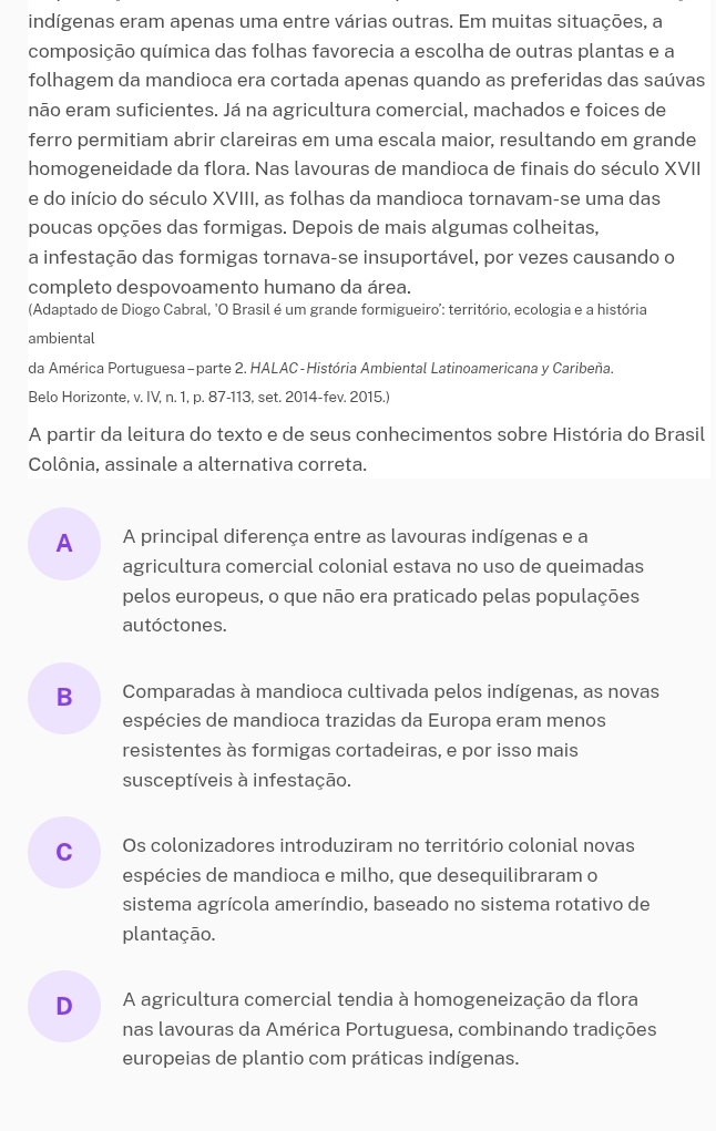 indígenas eram apenas uma entre várias outras. Em muitas situações, a
composição química das folhas favorecia a escolha de outras plantas e a
folhagem da mandioca era cortada apenas quando as preferidas das saúvas
não eram suficientes. Já na agricultura comercial, machados e foices de
ferro permitiam abrir clareiras em uma escala maior, resultando em grande
homogeneidade da flora. Nas lavouras de mandioca de finais do século XVII
e do início do século XVIII, as folhas da mandioca tornavam-se uma das
poucas opções das formigas. Depois de mais algumas colheitas,
a infestação das formigas tornava-se insuportável, por vezes causando o
completo despovoamento humano da área.
(Adaptado de Diogo Cabral, 'O Brasil é um grande formigueiro': território, ecologia e a história
ambiental
da América Portuguesa - parte 2. HALAC-História Ambiental Latinoamericana y Caribeña.
Belo Horizonte, v. IV, n. 1, p. 87-113, set. 2014-fev. 2015.)
A partir da leitura do texto e de seus conhecimentos sobre História do Brasil
Colônia, assinale a alternativa correta.
A A principal diferença entre as lavouras indígenas e a
agricultura comercial colonial estava no uso de queimadas
pelos europeus, o que não era praticado pelas populações
autóctones.
B  Comparadas à mandioca cultivada pelos indígenas, as novas
espécies de mandioca trazidas da Europa eram menos
resistentes às formigas cortadeiras, e por isso mais
susceptíveis à infestação.
C Os colonizadores introduziram no território colonial novas
espécies de mandioca e milho, que desequilibraram o
sistema agrícola ameríndio, baseado no sistema rotativo de
plantação.
D A agricultura comercial tendia à homogeneização da flora
nas lavouras da América Portuguesa, combinando tradições
europeias de plantio com práticas indígenas.