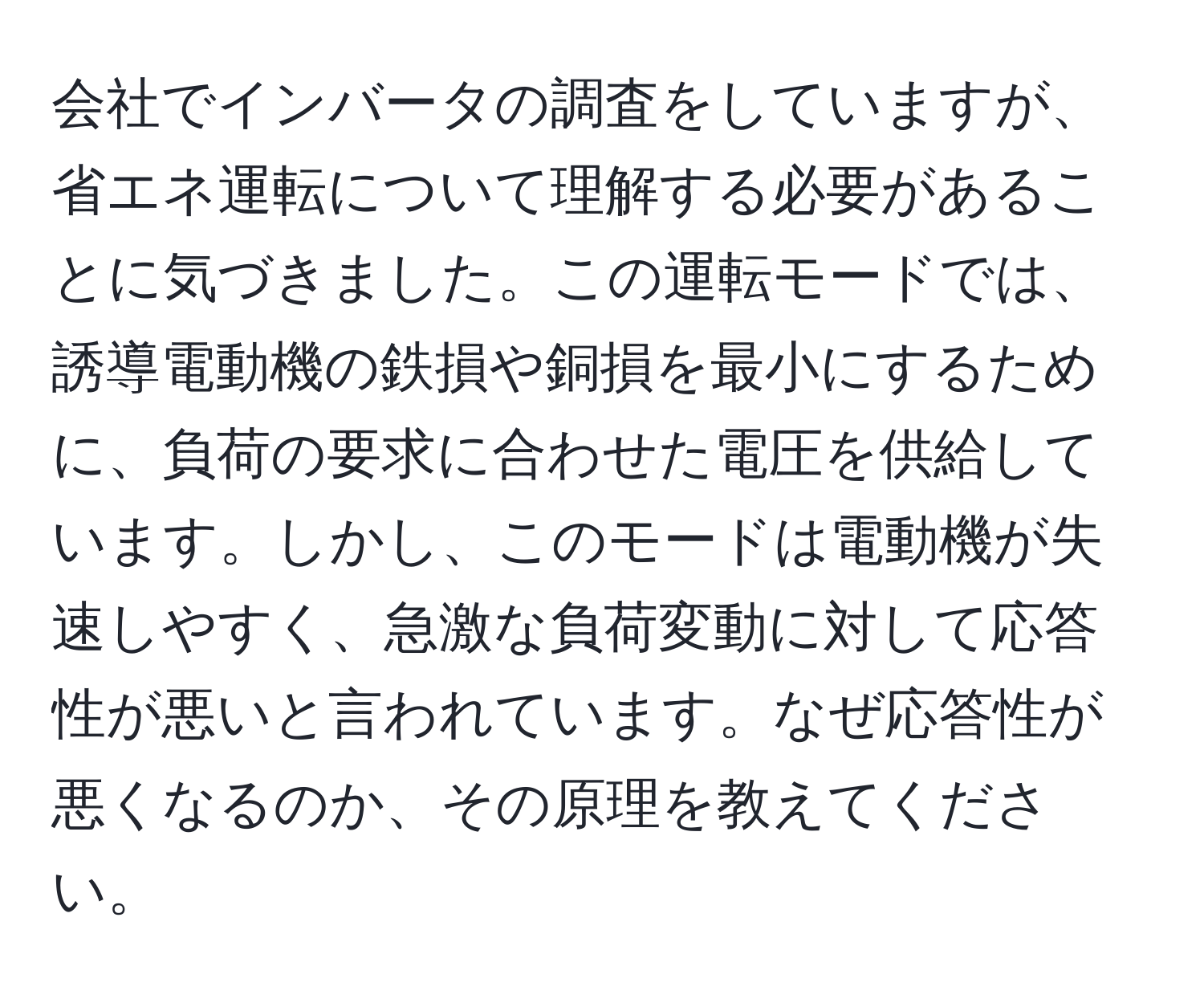 会社でインバータの調査をしていますが、省エネ運転について理解する必要があることに気づきました。この運転モードでは、誘導電動機の鉄損や銅損を最小にするために、負荷の要求に合わせた電圧を供給しています。しかし、このモードは電動機が失速しやすく、急激な負荷変動に対して応答性が悪いと言われています。なぜ応答性が悪くなるのか、その原理を教えてください。