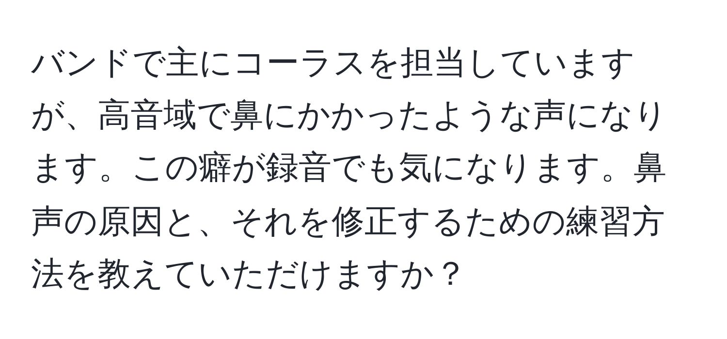 バンドで主にコーラスを担当していますが、高音域で鼻にかかったような声になります。この癖が録音でも気になります。鼻声の原因と、それを修正するための練習方法を教えていただけますか？