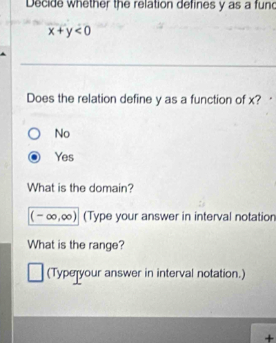 Decide whether the relation defines y as a fun
x+y<0</tex> 
Does the relation define y as a function of x?
No
Yes
What is the domain?
(-∈fty ,∈fty ) (Type your answer in interval notation
What is the range?
(Typeryour answer in interval notation.)
+