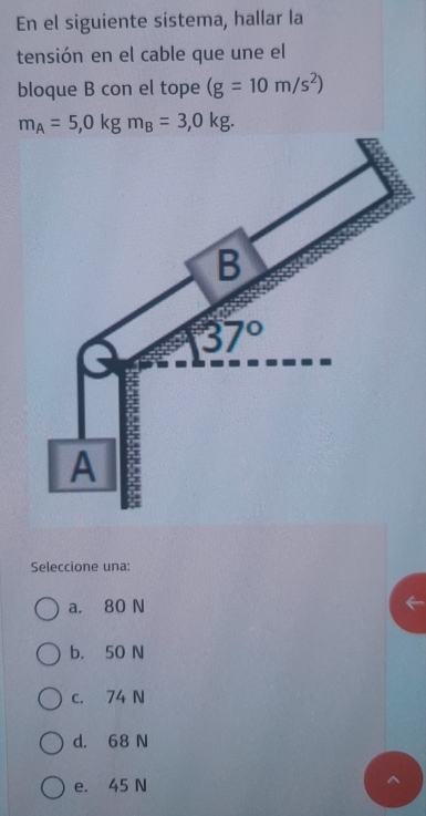 En el siguiente sistema, hallar la
tensión en el cable que une el
bloque B con el tope (g=10m/s^2)
m_A=5,0kgm_B=3,0kg.
Seleccione una:
a. 80 N
b. 50 N
c. 74 N
d. 68 N
e. 45 N