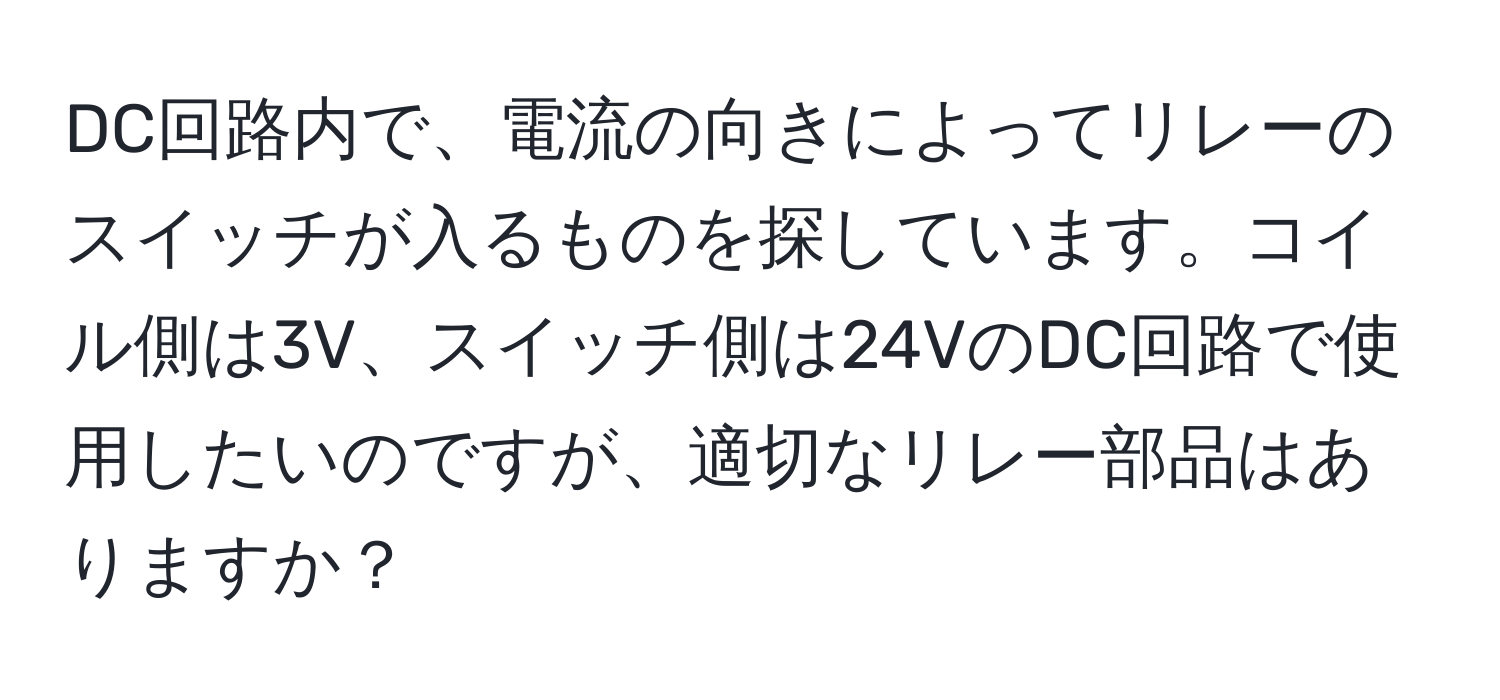 DC回路内で、電流の向きによってリレーのスイッチが入るものを探しています。コイル側は3V、スイッチ側は24VのDC回路で使用したいのですが、適切なリレー部品はありますか？