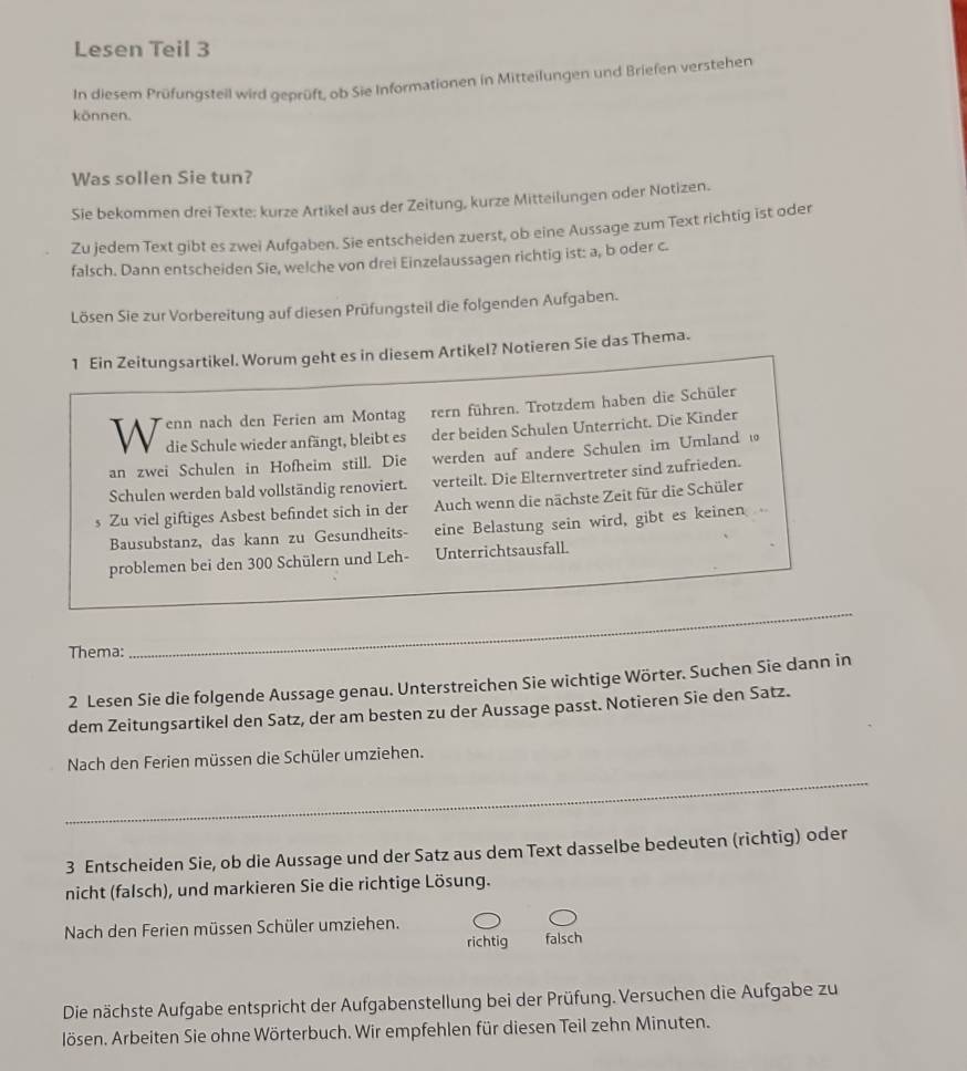 Lesen Teil 3
In diesem Prüfungsteil wird geprüft, ob Sie Informationen in Mitteilungen und Briefen verstehen
können.
Was sollen Sie tun?
Sie bekommen drei Texte: kurze Artikel aus der Zeitung, kurze Mitteilungen oder Notizen.
Zu jedem Text gibt es zwei Aufgaben. Sie entscheiden zuerst, ob eine Aussage zum Text richtig ist oder
falsch. Dann entscheiden Sie, welche von drei Einzelaussagen richtig ist: a, b oder c.
Lösen Sie zur Vorbereitung auf diesen Prüfungsteil die folgenden Aufgaben.
1 Ein Zeitungsartikel. Worum geht es in diesem Artikel? Notieren Sie das Thema.
W enn nach den Ferien am Montag rern führen. Trotzdem haben die Schüler
die Schule wieder anfängt, bleibt es der beiden Schulen Unterricht. Die Kinder
an zwei Schulen in Hofheim still. Die werden auf andere Schulen im Umland ω
Schulen werden bald vollständig renoviert. verteilt. Die Elternvertreter sind zufrieden.
s Zu viel giftiges Asbest befindet sich in der Auch wenn die nächste Zeit für die Schüler
Bausubstanz, das kann zu Gesundheits- eine Belastung sein wird, gibt es keinen
problemen bei den 300 Schülern und Leh- Unterrichtsausfall.
Thema:
_
2 Lesen Sie die folgende Aussage genau. Unterstreichen Sie wichtige Wörter. Suchen Sie dann in
dem Zeitungsartikel den Satz, der am besten zu der Aussage passt. Notieren Sie den Satz.
_
Nach den Ferien müssen die Schüler umziehen.
3 Entscheiden Sie, ob die Aussage und der Satz aus dem Text dasselbe bedeuten (richtig) oder
nicht (falsch), und markieren Sie die richtige Lösung.
Nach den Ferien müssen Schüler umziehen. falsch
richtig
Die nächste Aufgabe entspricht der Aufgabenstellung bei der Prüfung. Versuchen die Aufgabe zu
lösen. Arbeiten Sie ohne Wörterbuch. Wir empfehlen für diesen Teil zehn Minuten.