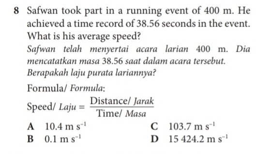 Safwan took part in a running event of 400 m. He
achieved a time record of 38.56 seconds in the event.
What is his average speed?
Safwan telah menyertai acara larian 400 m. Dia
mencatatkan masa 38.56 saat dalam acara tersebut.
Berapakah laju purata lariannya?
Formula/ Formula:
Speed/ Laju= (Distan ce/Jarak)/Time/Masa 
A 10.4ms^(-1)
C 103.7ms^(-1)
B 0.1ms^(-1)
D 15424.2ms^(-1)