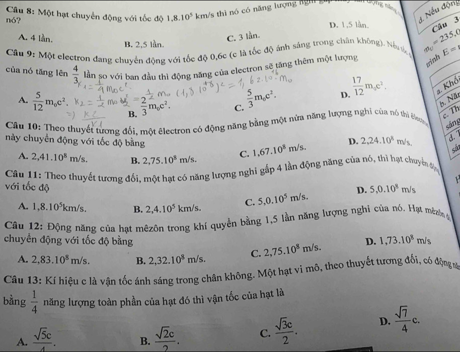 Một hạt chuyền động với tốc độ 1,8.10^5 km/s thì nó có năng lượng ng    g
nó?
1. Nếu độn
D. 1,5 lần.
Câu 3
A. 4 lần. C. 3 lần.
B. 2,5 lần.
Cầu 9: Một electron đang chuyển động với tốc độ 0,6c (c là tốc độ ánh sáng trong chân không). Nếu m_U=235,0 E=
trình
của nó tăng lên  4/3  lần so với ban đầu thì động năng của electron sẽ tăng thêm một lượng
A.  5/12 m_oc^2. = 2/3 m_0c^2.
C.  5/3 m_0c^2.
D.  17/12 m_0c^2. a. Khố
b. Năt
B
Câu 10: Theo thuyết tượng đối, một êlectron có động năng bằng một nửa năng lượng nghỉ của nó thi êlect
c. Th
sáng
này chuyền động với tốc độ bằng 1,67.10^8m/s.
D. 2,24.10^8m/s d.
A. 2,41.10^8m/s. B. 2,75.10^8m/s. C.
sát
Câu 11: Theo thuyết tương đối, một hạt có năng lượng nghi gấp 4 lần động năng của nó, thì hạt chuyển đị
  
với tốc độ 5,0.10^5m/s.
D. 5,0.10^8m/s
A. 1,8.10^5km/s. B. 2,4.10^5 km/s. C.
Câu 12: Động năng của hạt mêzôn trong khí quyền bằng 1,5 lần năng lượng nghi của nó. Hạt mêzôn ở
chuyển động với tốc độ bằng D. 1,73.10^8 m/s
A. 2,83.10^8m/s. B. 2,32.10^8m/s. C. 2,75.10^8m/s.
Câu 13: Kí hiệu c là vận tốc ánh sáng trong chân không. Một hạt vi mô, theo thuyết tương đối, có động mă
bàng  1/4  năng lượng toàn phần của hạt đó thì vận tốc của hạt là
D.  sqrt(7)/4 c.
A.  sqrt(5)c/4 .  sqrt(2)c/2 .
B.
C.  sqrt(3)c/2 .