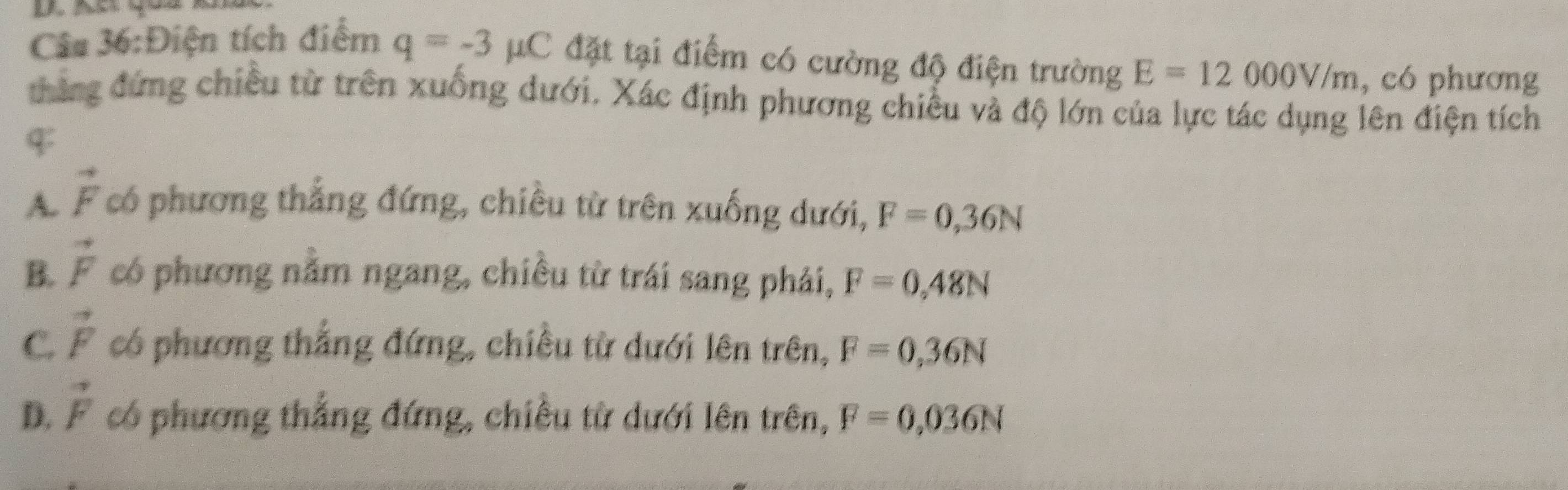 Điện tích điểm q=-3mu C đặt tại điểm có cường độ điện trường E=12000V/m , có phương
thắng đứng chiều từ trên xuống dưới. Xác định phương chiều và độ lớn của lực tác dụng lên điện tích
$
A. vector F có phương thắng đứng, chiều từ trên xuống dưới, F=0,36N
B. vector F có phương nằm ngang, chiều từ trái sang phải, F=0,48N
C. vector F có phương thắng đứng, chiều từ dưới lên trên, F=0,36N
D. vector F có phương thắng đứng, chiều từ dưới lên trên, F=0,036N