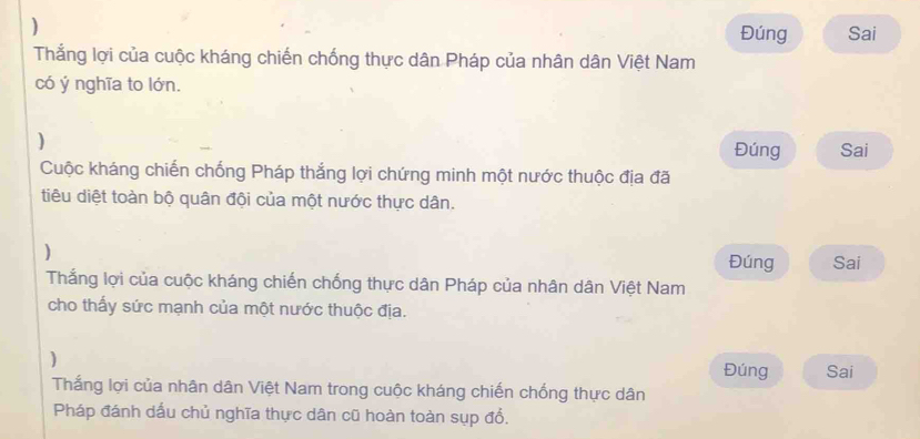 ) 
Đúng Sai 
Thắng lợi của cuộc kháng chiến chống thực dân Pháp của nhân dân Việt Nam 
có ý nghĩa to lớn. 
) Đúng Sai 
Cuộc kháng chiến chống Pháp thắng lợi chứng minh một nước thuộc địa đã 
tiêu diệt toàn bộ quân đội của một nước thực dân. 
) 
Đúng Sai 
Thắng lợi của cuộc kháng chiến chống thực dân Pháp của nhân dân Việt Nam 
cho thấy sức mạnh của một nước thuộc địa. 
) Đúng Sai 
Thắng lợi của nhân dân Việt Nam trong cuộc kháng chiến chống thực dân 
Pháp đánh dấu chủ nghĩa thực dân cũ hoàn toàn sụp đổ.