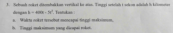 Sebuah roket ditembakkan vertikal ke atas. Tinggi setelah t sekon adalah h kilometer
dengan h=400t-5t^2. Tentukan : 
a. Waktu roket tersebut mencapai tinggi maksimum, 
b. Tinggi maksimum yang dicapai roket.