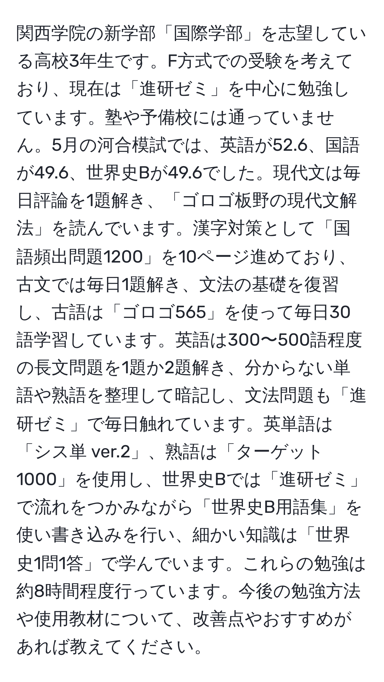 関西学院の新学部「国際学部」を志望している高校3年生です。F方式での受験を考えており、現在は「進研ゼミ」を中心に勉強しています。塾や予備校には通っていません。5月の河合模試では、英語が52.6、国語が49.6、世界史Bが49.6でした。現代文は毎日評論を1題解き、「ゴロゴ板野の現代文解法」を読んでいます。漢字対策として「国語頻出問題1200」を10ページ進めており、古文では毎日1題解き、文法の基礎を復習し、古語は「ゴロゴ565」を使って毎日30語学習しています。英語は300〜500語程度の長文問題を1題か2題解き、分からない単語や熟語を整理して暗記し、文法問題も「進研ゼミ」で毎日触れています。英単語は「シス単 ver.2」、熟語は「ターゲット1000」を使用し、世界史Bでは「進研ゼミ」で流れをつかみながら「世界史B用語集」を使い書き込みを行い、細かい知識は「世界史1問1答」で学んでいます。これらの勉強は約8時間程度行っています。今後の勉強方法や使用教材について、改善点やおすすめがあれば教えてください。