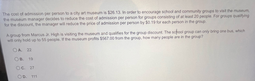 The cost of admission per person to a city art museum is $26.13. In order to encourage school and community groups to visit the museum,
the museum manager decides to reduce the cost of admission per person for groups consisting of at least 20 people. For groups qualifying
for the discount, the manager will reduce the price of admission per person by $0.19 for each person in the group.
A group from Marcus Jr. High is visiting the museum and qualifies for the group discount. The school group can only bring one bus, which
will only hold up to 55 people. If the museum profits $567.00 from the group, how many people are in the group?
A. 22
B. 19
C. 27
D. 111