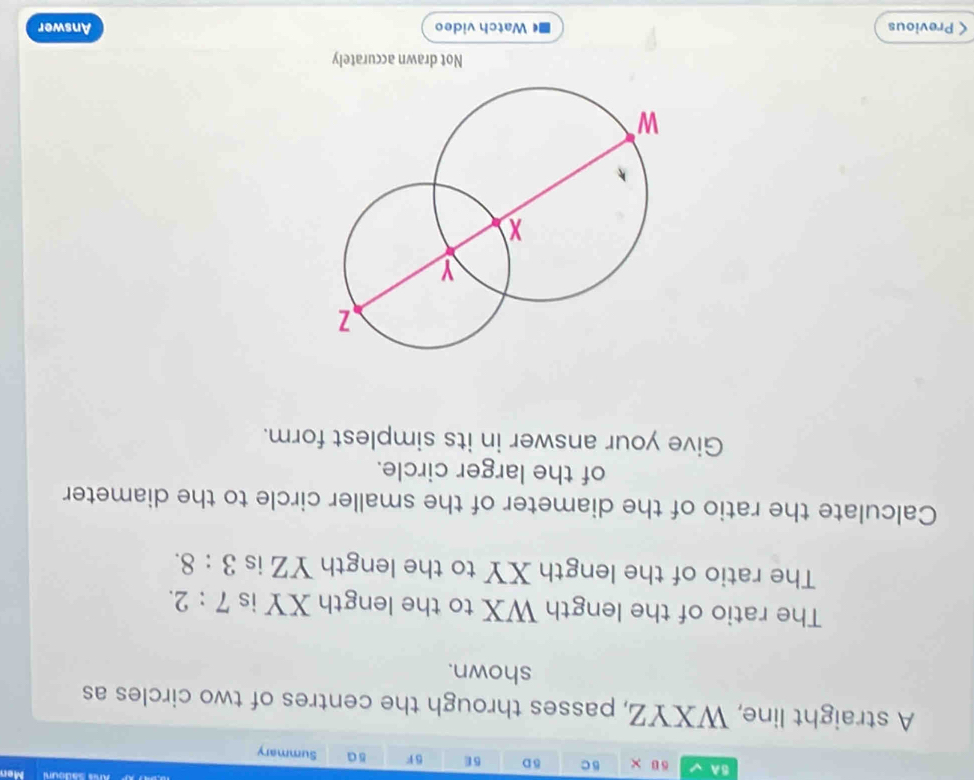 6C 
Mer 
BA δ D 6E SF sa Summary 
A straight line, WXYZ, passes through the centres of two circles as 
shown. 
The ratio of the length WX to the length XY is 7:2. 
The ratio of the length XY to the length YZ is 3:8. 
Calculate the ratio of the diameter of the smaller circle to the diameter 
of the larger circle. 
Give your answer in its simplest form. 
Not drawn accurately 
< Previous Watch video Answer