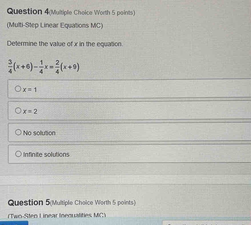 Question 4(Multiple Choice Worth 5 points)
(Multi-Step Linear Equations MC)
Determine the value of x in the equation.
 3/4 (x+6)- 1/4 x= 2/4 (x+9)
x=1
x=2
No solution
Infinite solutions
Question 5(Multiple Choice Worth 5 points)
(Two-Sten I inear Inequalities MC)