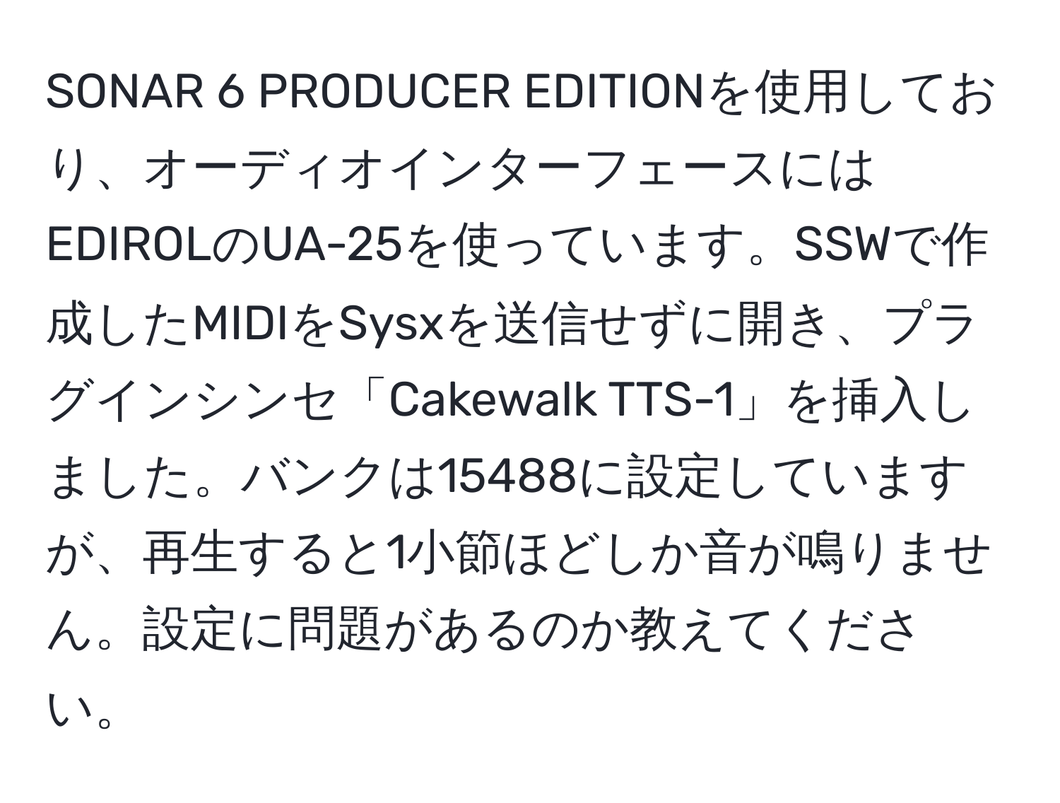 SONAR 6 PRODUCER EDITIONを使用しており、オーディオインターフェースにはEDIROLのUA-25を使っています。SSWで作成したMIDIをSysxを送信せずに開き、プラグインシンセ「Cakewalk TTS-1」を挿入しました。バンクは15488に設定していますが、再生すると1小節ほどしか音が鳴りません。設定に問題があるのか教えてください。