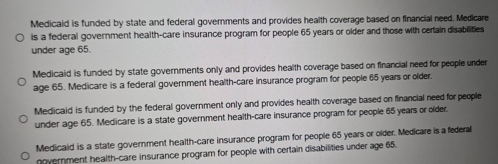 Medicaid is funded by state and federal governments and provides health coverage based on financial need. Medicare
is a federal government health-care insurance program for people 65 years or older and those with certain disabilities
under age 65.
Medicaid is funded by state governments only and provides health coverage based on financial need for people under
age 65. Medicare is a federal government health-care insurance program for people 65 years or older.
Medicaid is funded by the federal government only and provides health coverage based on financial need for people
under age 65. Medicare is a state government health-care insurance program for people 65 years or older.
Medicaid is a state government health-care insurance program for people 65 years or older. Medicare is a federal
government health-care insurance program for people with certain disabilities under age 65.