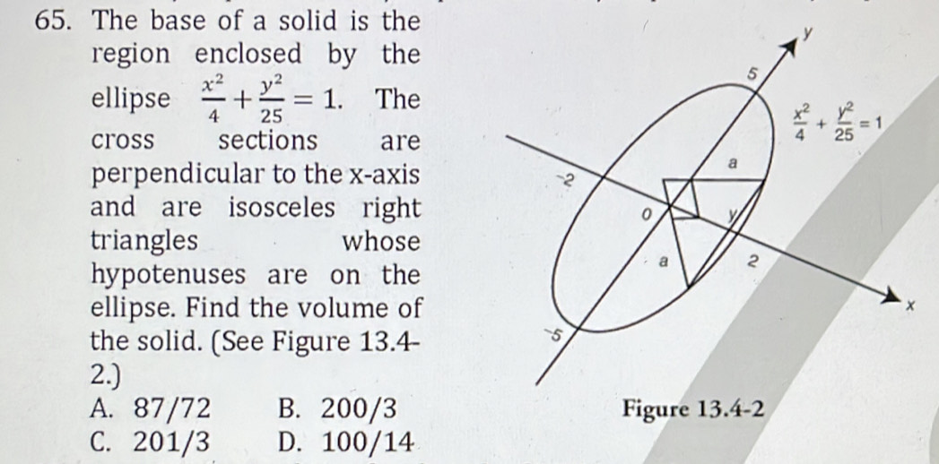 The base of a solid is the
region enclosed by the
ellipse  x^2/4 + y^2/25 =1. The
cross sections are
perpendicular to the x-axis
and are isosceles right
triangles whose
hypotenuses are on the
ellipse. Find the volume of×
the solid. (See Figure 13.4-
2.)
A. 87/72 B. 200/3
C. 201/3 D. 100/14