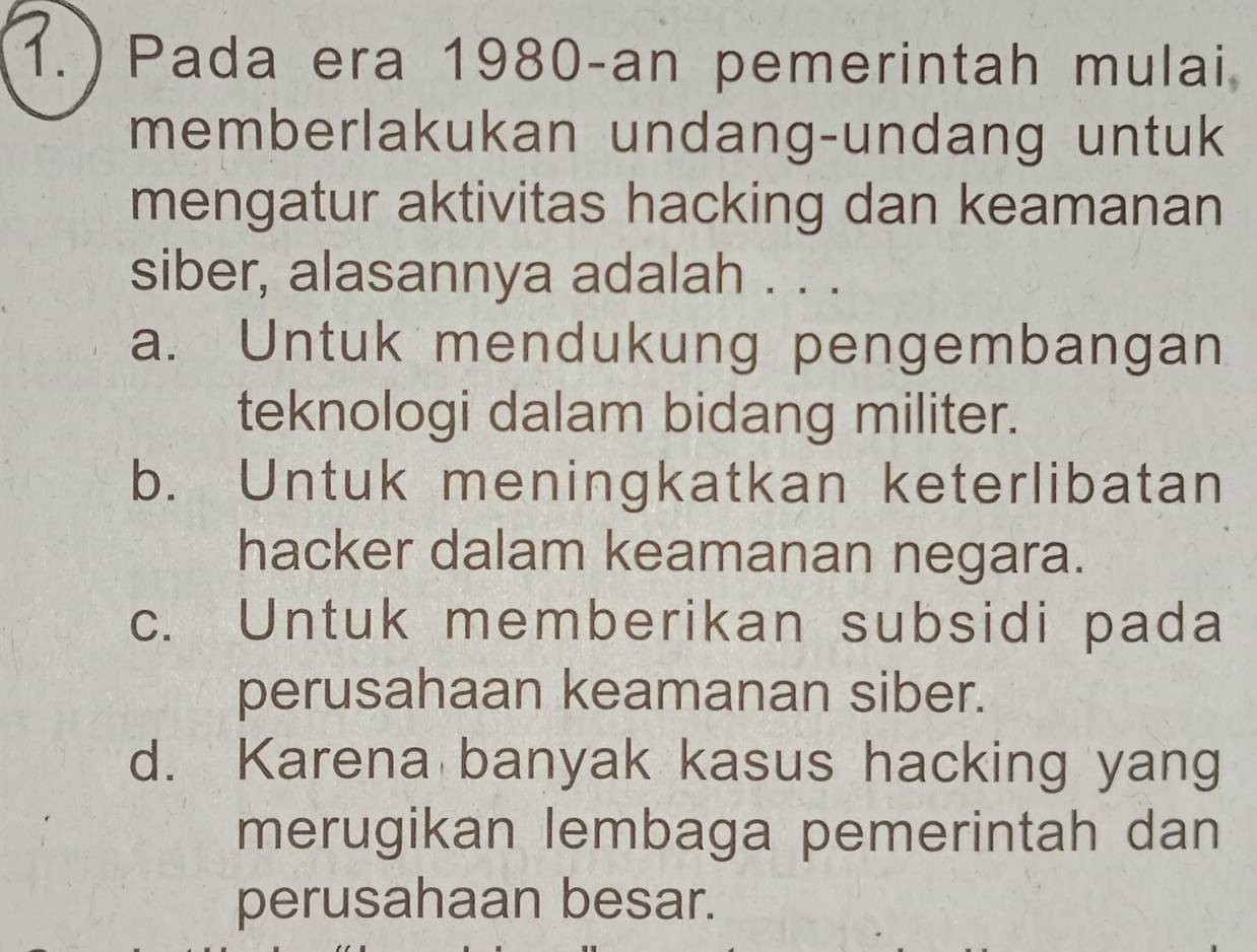 ) Pada era 1980-an pemerintah mulai
memberlakukan undang-undang untuk
mengatur aktivitas hacking dan keamanan
siber, alasannya adalah . . .
a. Untuk mendukung pengembangan
teknologi dalam bidang militer.
b. Untuk meningkatkan keterlibatan
hacker dalam keamanan negara.
c. Untuk memberikan subsidi pada
perusahaan keamanan siber.
d. Karena banyak kasus hacking yang
merugikan lembaga pemerintah dan
perusahaan besar.