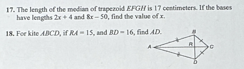 The length of the median of trapezoid EFGH is 17 centimeters. If the bases 
have lengths 2x+4 and 8x-50 , find the value of x. 
18. For kite ABCD, if RA=15 , and BD=16