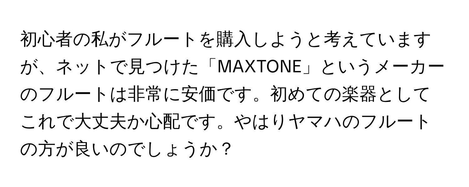 初心者の私がフルートを購入しようと考えていますが、ネットで見つけた「MAXTONE」というメーカーのフルートは非常に安価です。初めての楽器としてこれで大丈夫か心配です。やはりヤマハのフルートの方が良いのでしょうか？