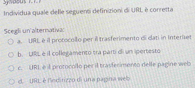 Syllabus 1.1.1
Individua quale delle seguenti definizioni di URL è corretta
Scegli un alternativa:
a. URL è il protocollo per il trasferimento di dati in Interhet
b. URL è il collegamento tra parti di un ipertesto
c. URL è il protocollo per il trasferimento delle pagine web
d. URL è l'indirizzo di una pagina web