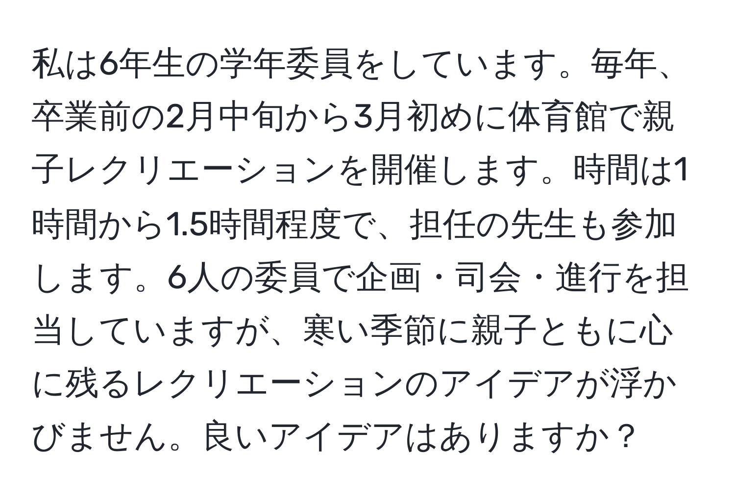 私は6年生の学年委員をしています。毎年、卒業前の2月中旬から3月初めに体育館で親子レクリエーションを開催します。時間は1時間から1.5時間程度で、担任の先生も参加します。6人の委員で企画・司会・進行を担当していますが、寒い季節に親子ともに心に残るレクリエーションのアイデアが浮かびません。良いアイデアはありますか？