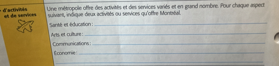 d'activités Une métropole offre des activités et des services variés et en grand nombre. Pour chaque aspect 
et de services suivant, indique deux activités ou services qu'offre Montréal. 
Santé et éducation : 
_ 
Arts et culture: 
_ 
Communications :_ 
Économie :_ 
_