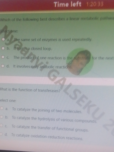 Time left 1:20 33
Which of the following best describes a linear metabolic pathwa
Select one:
O a. The same set of enzymes is used repeatedly.
b. It forms a closed loop.
c. The product of one reaction is the substrate for the next
d. It involves only anabolic reactions.
What is the function of transferases? LSEKI
elect one:
a. To catalyze the joining of two molecules.
b. To catalyze the hydrolysis of various compounds.
c. To catalyze the transfer of functional groups.
d. To catalyze oxidation-reduction reactions.