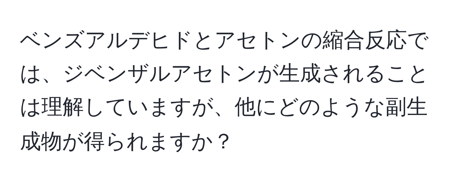 ベンズアルデヒドとアセトンの縮合反応では、ジベンザルアセトンが生成されることは理解していますが、他にどのような副生成物が得られますか？