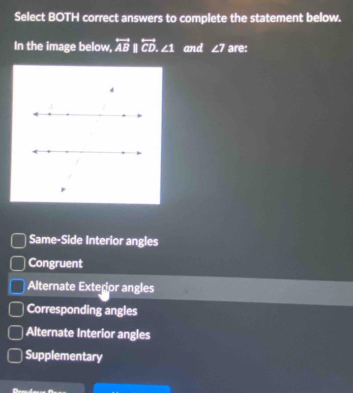 Select BOTH correct answers to complete the statement below.
In the image below, overleftrightarrow AB||overleftrightarrow CD.∠ 1 and ∠ 7 are:
Same-Side Interior angles
Congruent
Alternate Exterior angles
Corresponding angles
Alternate Interior angles
Supplementary