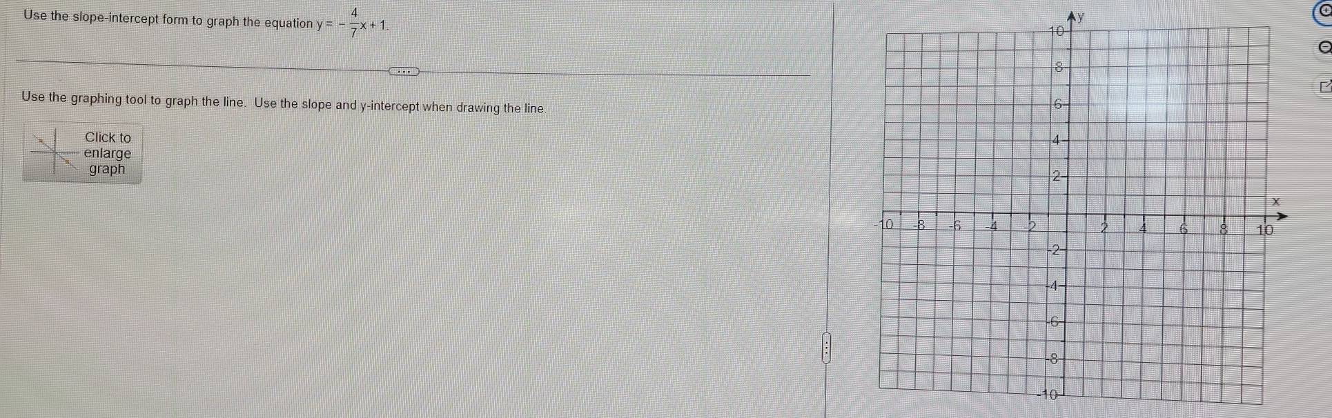 y
Use the slope-intercept form to graph the equation y=- 4/7 x+1 C
F
Use the graphing tool to graph the line. Use the slope and y-intercept when drawing the line. 
Click to 
enlarge 
graph