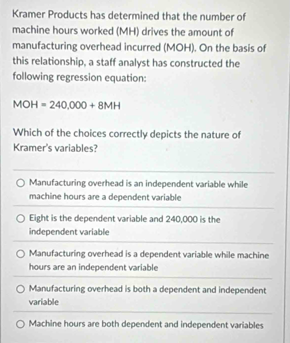 Kramer Products has determined that the number of
machine hours worked (MH) drives the amount of
manufacturing overhead incurred (MOH). On the basis of
this relationship, a staff analyst has constructed the
following regression equation:
MOH=240,000+8MH
Which of the choices correctly depicts the nature of
Kramer's variables?
Manufacturing overhead is an independent variable while
machine hours are a dependent variable
Eight is the dependent variable and 240,000 is the
independent variable
Manufacturing overhead is a dependent variable while machine
hours are an independent variable
Manufacturing overhead is both a dependent and independent
variable
Machine hours are both dependent and independent variables