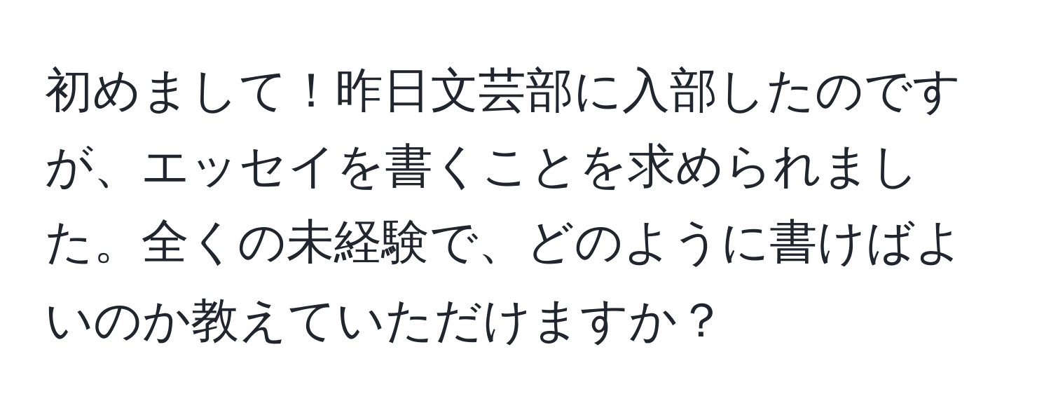 初めまして！昨日文芸部に入部したのですが、エッセイを書くことを求められました。全くの未経験で、どのように書けばよいのか教えていただけますか？