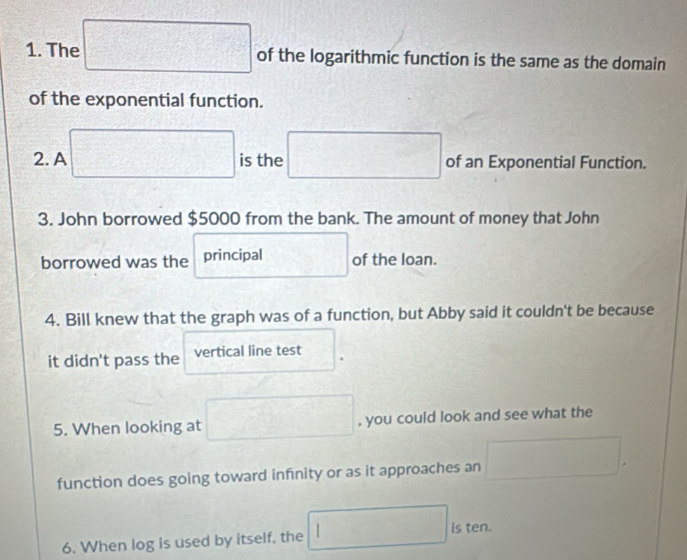 The □ of the logarithmic function is the same as the domain 
of the exponential function. 
2. A □ is the □ of an Exponential Function. 
3. John borrowed $5000 from the bank. The amount of money that John 
borrowed was the principal □ of the loan.
H_2^(+
4. Bill knew that the graph was of a function, but Abby said it couldn't be because 
it didn't pass the vertical line test 
5. When looking at □ , you could look and see what the 
function does going toward infnity or as it approaches an □. 
6. When log is used by itself, the □ ) is ten.