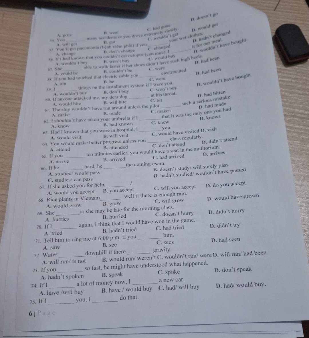 D. doesn't go
D. would get
many accidents or you drove extremely slowly. C. had gone
A. goes B. wen
C. wouldn't get
your wer clothes.
C. changed it for our meal. D. hadn't changed
sa You B. got
A. will get
55. You'll get pneumonia (bệnh viêm phối) if you
56. IfI had known that you couldn’t eat octopus (con myc), I_ D. wouldn’t have bought
A. changc B. don't change
C. would buy
A. wouldn't buy B. won’t buy
D. had been
57. She_ able to walk faster if her shoes didn't have such high heels.
A. could be B. couldn’t be C. were
D. had been
electrocuted.
58. If you had touched that electric cable you
A. am B. be C. were
59. 1 _things on the installment system if I were you. D. wouldn't have bought
A. wouldn't buy B. don’t buy C. won’t buy
60. If anyone attacked me, my dear dog _at his throat.
D. had bitten
such a serious mistake.
A. would bite B. will bite C. bit
61. The ship wouldn’t have run around unless the pilot_
D. had made
A. make B. made C. makes
62. I shouldn’t have taken your umbrella if I _that it was the only one you had.
D. knows
A. know B. had known C. knew
63. Had I known that you were in hospital, I _you.
A. would visit B. will visit C. would have visited D. visit
D. didn’t attend
64. You would make better progress unless you _class regularly.
A. attend B. attended C. don’t attend
65. If you_ ten minutes earlier, you would have a seat in the auditorium.
A. arrive B. arrived C. had arrived D. arrives
66. If he _hard, he _the coming exam.
A. studied/ would pass B. doesn’t study/ will surely pass
C. studies/ can pass D. hadn’t studied/ wouldn’t have passed
67. If she asked you for help, _?
A. would you accept B. you accept C. will you accept D. do you accept
68. Rice plants in Vietnam_ well if there is enough rain.
A. would grow B. grew C. will grow D. would have grown
69. She _or she may be late for the morning class.
A. hurries B. hurried C. doesn't hurry D. didn’t hurry
70. If I _again, I think that I would have won in the game.
A. tried B. hadn’t tried C. had tried D. didn’t try
71. Tell him to ring me at 6:00 p.m. if you _him.
A. saw B. see C. sees D. had seen
72. Water_ downhill if there _gravity.
A. will run/ is not B. would run/ weren’t C. wouldn`t run/ were D. will run/ had been
73. If you _so fast, he might have understood what happened.
A. hadn`t spoken B. speak C. spoke D. don`t speak
74. If I _a lot of money now, I _a new car.
A. have /will buy B. have / would buy C. had/ will buy D. had/ would buy.
75. If I _you, I _do that.
6 |