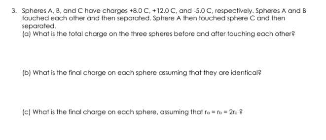 Spheres A, B, and C have charges +8.0 C, +12.0 C, and -5.0 C, respectively. Spheres A and B
touched each other and then separated. Sphere A then touched sphere C and then 
separated. 
(a) What is the total charge on the three spheres before and after touching each other? 
(b) What is the final charge on each sphere assuming that they are identical? 
(c) What is the final charge on each sphere, assuming that r_a=r_b=2r_c