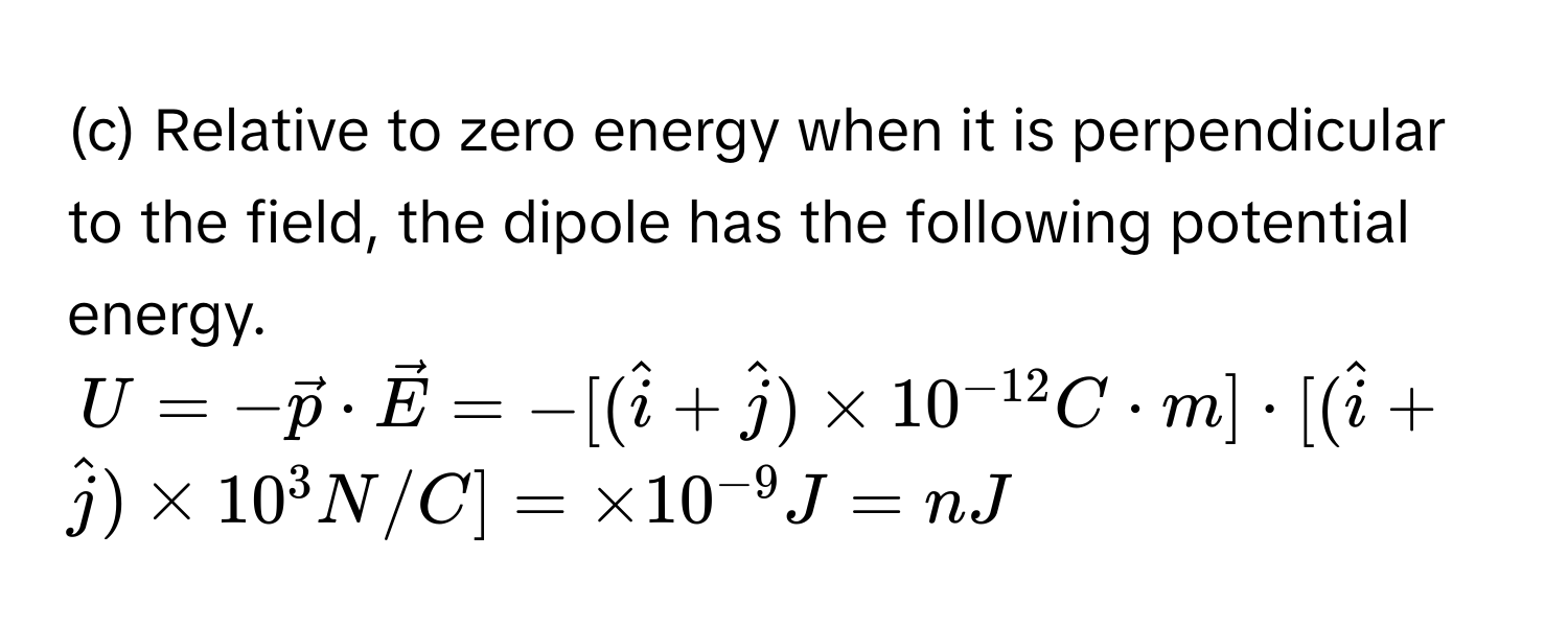 Relative to zero energy when it is perpendicular to the field, the dipole has the following potential energy.  
$U = -vecp · vecE = -[(hati + hatj) * 10^(-12) C · m] · [(hati + hatj) * 10^(3 N/C] =  * 10^-9) J = nJ$