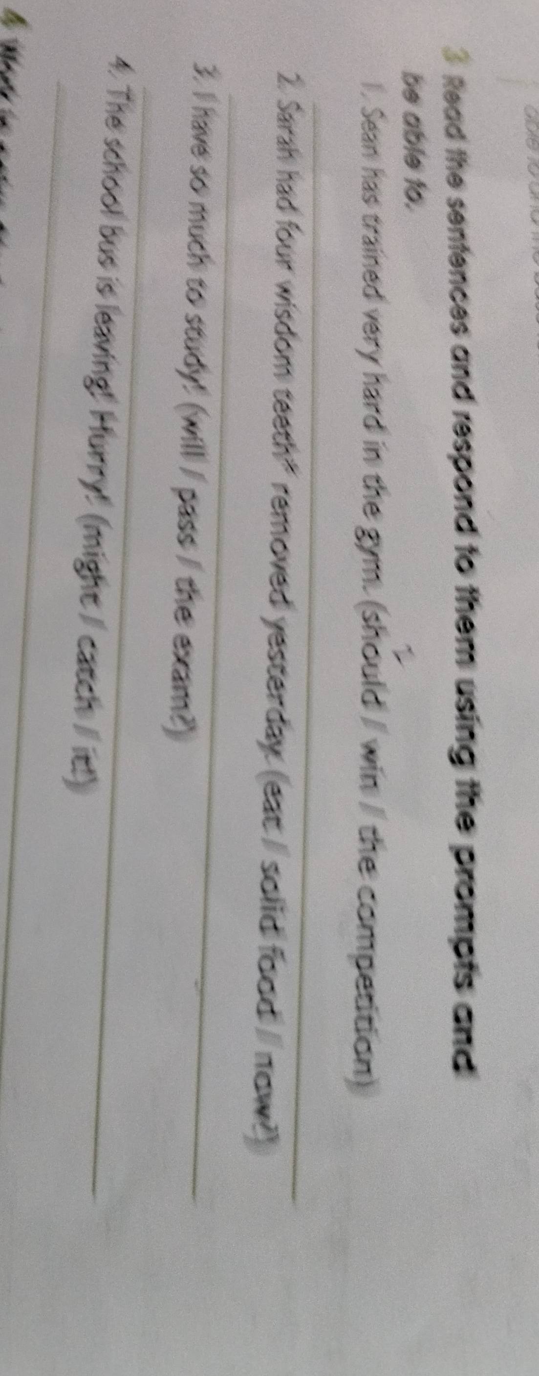 Read the sentences and respond to them using the prompts and 
be able to. 
l , Sean has trained very hard in the gym. (should / win / the competition) 
_ 
_ 
2. Sarah had four wisdom teeth" removed yesterday (eat/ solid food / now?) 
_ 
3. I have so much to study! (will / pass / the exam?) 
_ 
4. The school bus is leaving! Hurry! (might / catch / it!)