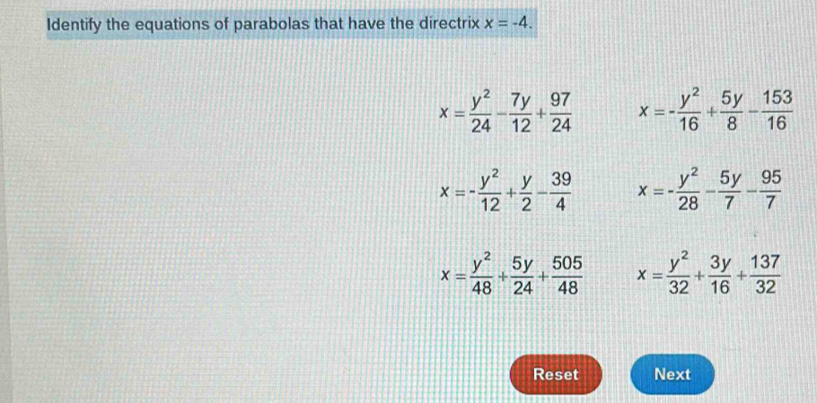 Identify the equations of parabolas that have the directrix x=-4.
x= y^2/24 - 7y/12 + 97/24  x=- y^2/16 + 5y/8 - 153/16 
x=- y^2/12 + y/2 - 39/4  x=- y^2/28 - 5y/7 - 95/7 
x= y^2/48 + 5y/24 + 505/48  x= y^2/32 + 3y/16 + 137/32 
Reset Next