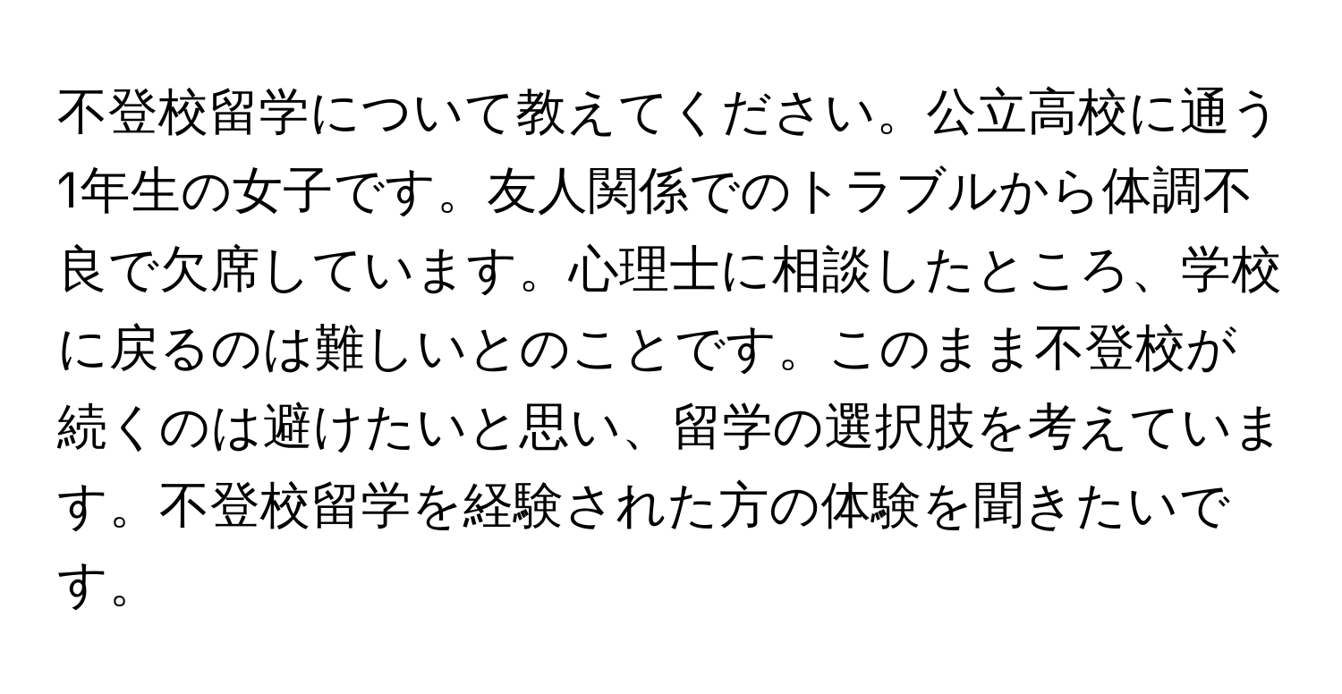 不登校留学について教えてください。公立高校に通う1年生の女子です。友人関係でのトラブルから体調不良で欠席しています。心理士に相談したところ、学校に戻るのは難しいとのことです。このまま不登校が続くのは避けたいと思い、留学の選択肢を考えています。不登校留学を経験された方の体験を聞きたいです。