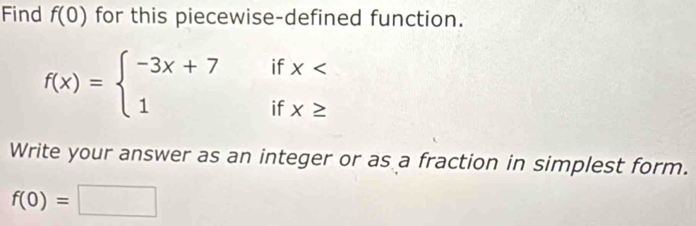 Find f(0) for this piecewise-defined function.
f(x)=beginarrayl -3x+7ifx
Write your answer as an integer or as a fraction in simplest form.
f(0)=□