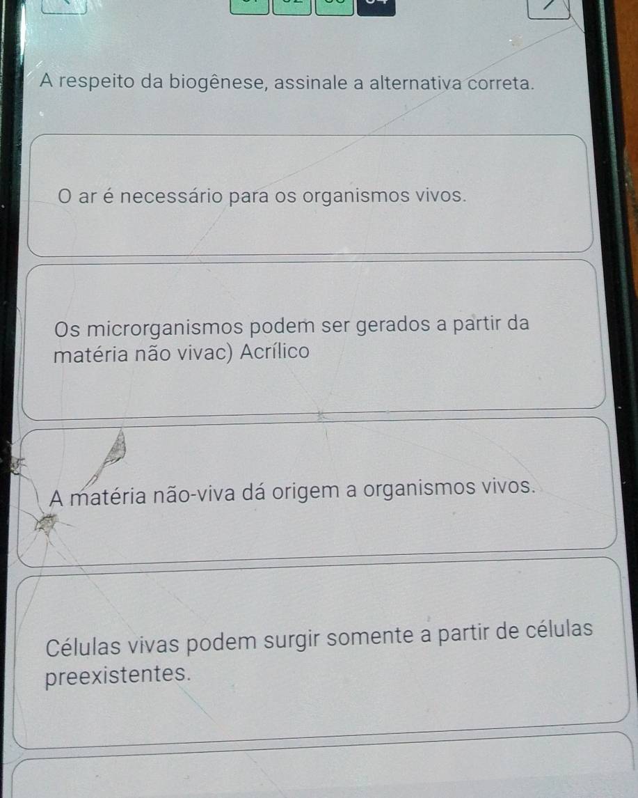 A respeito da biogênese, assinale a alternativa correta.
O ar é necessário para os organismos vivos.
Os microrganismos podem ser gerados a partir da
matéria não vivac) Acrílico
A matéria não-viva dá origem a organismos vivos.
Células vivas podem surgir somente a partir de células
preexistentes.