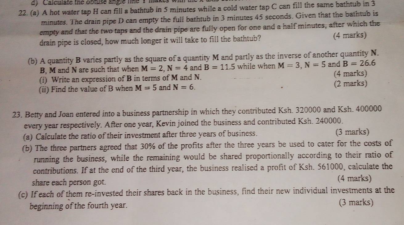 Calculate the obtuse angle line 1 makes wi 
22. (a) A hot water tap H can fill a bathtub in 5 minutes while a cold water tap C can fill the same bathtub in 3
minutes. The drain pipe D can empty the full bathtub in 3 minutes 45 seconds. Given that the bathtub is 
empty and that the two taps and the drain pipe are fully open for one and a half minutes, after which the 
drain pipe is closed, how much longer it will take to fill the bathtub? (4 marks) 
(b) A quantity B varies partly as the square of a quantity M and partly as the inverse of another quantity N. 
B, M and N are such that when M=2, N=4 and B=11.5 while when M=3, N=5 and B=26.6
(i) Write an expression of B in terms of M and N. (4 marks) 
(ii) Find the value of B when M=5 and N=6. (2 marks) 
23. Betty and Joan entered into a business partnership in which they contributed Ksh. 320000 and Ksh. 400000
every year respectively. After one year, Kevin joined the business and contributed Ksh. 240000. 
(a) Calculate the ratio of their investment after three years of business. (3 marks) 
(b) The three partners agreed that 30% of the profits after the three years be used to cater for the costs of 
running the business, while the remaining would be shared proportionally according to their ratio of 
contributions. If at the end of the third year, the business realised a profit of Ksh. 561000, calculate the 
share each person got. (4 marks) 
(c) If each of them re-invested their shares back in the business, find their new individual investments at the 
beginning of the fourth year. 
(3 marks)