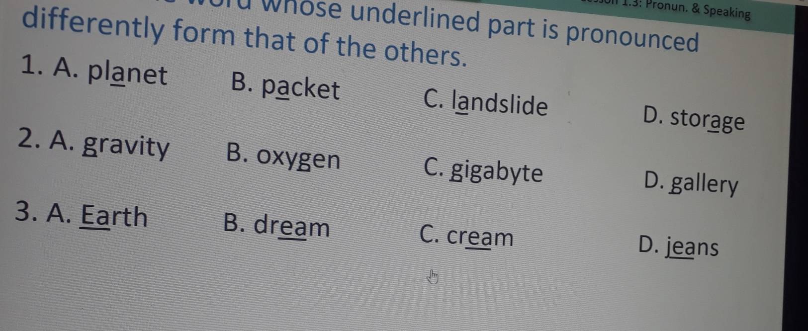 Ull 1.3: Pronun. & Speaking
d whose underlined part is pronounced 
differently form that of the others.
1. A. planet B. packet C. landslide D. storage
2. A. gravity B. oxygen C. gigabyte D. gallery
3. A. Earth B. dream C. cream D. jeans