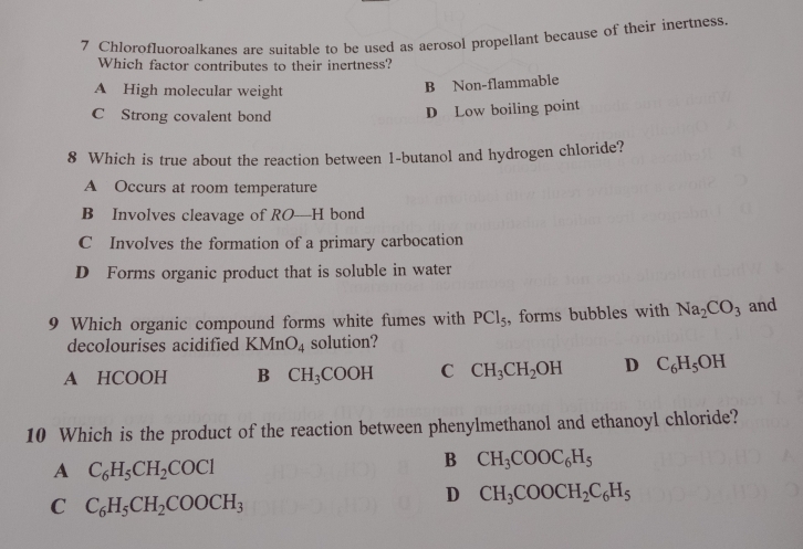 Chlorofluoroalkanes are suitable to be used as aerosol propellant because of their inertness
Which factor contributes to their inertness?
A High molecular weight
B Non-flammable
C Strong covalent bond
D Low boiling point
8 Which is true about the reaction between 1-butanol and hydrogen chloride?
A Occurs at room temperature
B Involves cleavage of RO—H bond
C Involves the formation of a primary carbocation
D Forms organic product that is soluble in water
9 Which organic compound forms white fumes with PCl_5 , forms bubbles with Na_2CO_3 and
decolourises acidified KMnO_4 solution?
A HCOOH B CH_3COOH C CH_3CH_2OH D C_6H_5OH
10 Which is the product of the reaction between phenylmethanol and ethanoyl chloride?
A C_6H_5CH_2COCl
B CH_3COOC_6H_5
C C_6H_5CH_2COOCH_3
D CH_3COOCH_2C_6H_5