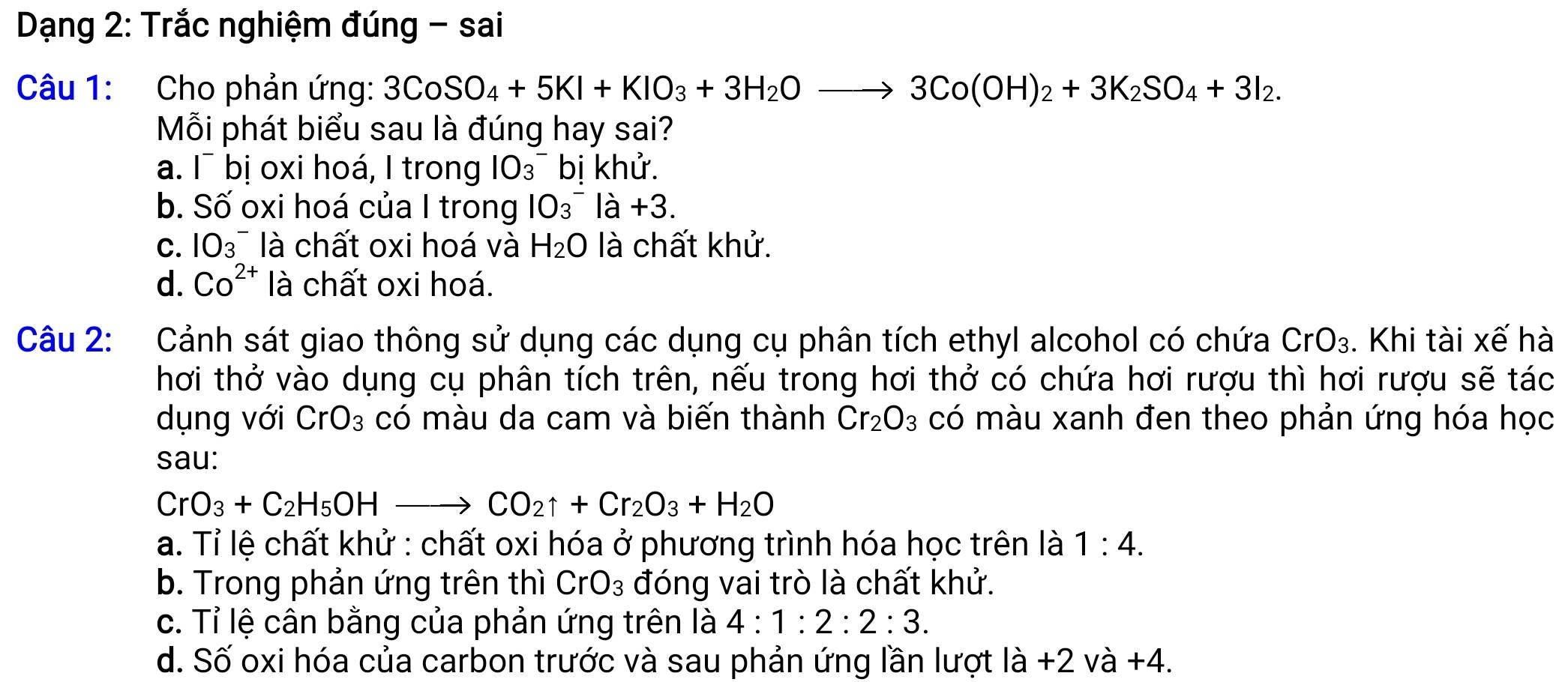 Dạng 2: Trắc nghiệm đúng - sai
Câu 1: Cho phản ứng: 3CoSO_4+5KI+KIO_3+3H_2Oto 3Co(OH)_2+3K_2SO_4+3I_2. 
Mỗi phát biểu sau là đúng hay sai?
a. I¯ bị oxi hoá, I trong IO_^- bị khử.
b. Số oxi hoá của I trong IO_3^(-Ia+3.
C. IO3^- là chất oxi hoá và H_2)O là chất khử.
d. Co^(2+) là chất oxi hoá.
Câu 2: Cảnh sát giao thông sử dụng các dụng cụ phân tích ethyl alcohol có chứa CrO_3. Khi tài xế hà
hơi thở vào dụng cụ phân tích trên, nếu trong hơi thở có chứa hơi rượu thì hơi rượu sẽ tác
dụng với CrO_3 có màu da cam và biến thành Cr_2O_3 có màu xanh đen theo phản ứng hóa học
sau:
CrO_3+C_2H_5OHto CO_2uparrow +Cr_2O_3+H_2O
a. Tỉ lệ chất khử : chất oxi hóa ở phương trình hóa học trên là 1:4.
b. Trong phản ứng trên thì CrO_3 đóng vai trò là chất khử.
c. Tỉ lệ cân bằng của phản ứng trên là 4:1:2:2:3.
d. Số oxi hóa của carbon trước và sau phản ứng lần lượt là +2 và +4.