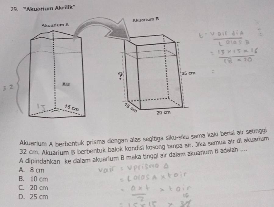 “Akuarium Akrilik”
Akuarium B
3
Akuarium A berbentuk prisma dengan alas segitiga siku-siku sama kaki berisi air setinggi
32 cm. Akuarium B berbentuk balok kondisi kosong tanpa air. Jika semua air di akuarium
A dipindahkan ke dalam akuarium B maka tinggi air dalam akuarium B adalah ....
A. 8 cm
B. 10 cm
C. 20 cm
D. 25 cm