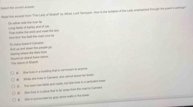Select the correct answer
Read this excerpt from ''The Lady of Shalott' by Alfred, Lord Tennyson. How is the isolation of the Lady emphasized through the poem's setting'
On either side the river Sie
Long felds of barley and of rye,
That clothe the wold and meet the sky;
And thro' the field the road rune by
To many-lower'd Camelol;
And up and down the people go,
Gazing where the liles blow
Round an island there below,
The island of Shelott.
A. She tives in a butlding that is not known to anyone.
S. Wthile she fives in Camelut, she cannot leave her tower.
C. The town has fields and roads, but she lives in a secluded tower.
D. She tives in a place that is fer axay from the road to Camelot.. She is surrounded by gray stone walls in the tower.