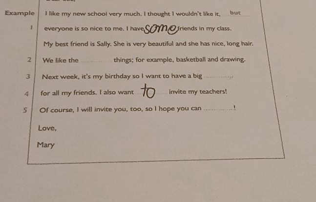 Example I like my new school very much. I thought I wouldn't like it, but 
1 everyone is so nice to me. I have friends in my class. 
My best friend is Sally. She is very beautiful and she has nice, long hair. 
2 We like the _things; for example, basketball and drawing. 
3 Next week, it's my birthday so I want to have a big_ 
4 for all my friends. I also want _invite my teachers! 
5 Of course, I will invite you, too, so I hope you can _！ 
Love, 
Mary