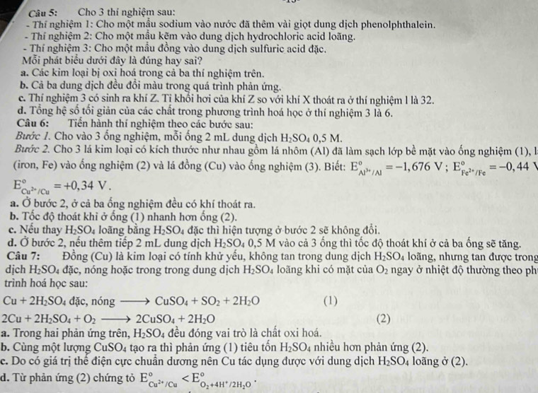 Cho 3 thí nghiệm sau:
- Thí nghiệm 1: Cho một mẫu sodium vào nước đã thêm vài giọt dung dịch phenolphthalein.
- Thí nghiệm 2: Cho một mầu kẽm vào dung dịch hydrochloric acid loãng.
- Thí nghiệm 3: Cho một mẫu đồng vào dung dịch sulfuric acid đặc.
Mỗi phát biểu dưới đây là đúng hay sai?
a. Các kim loại bị oxi hoá trong cả ba thí nghiệm trên.
b. Cả ba dung dịch đều đổi màu trong quá trình phản ứng.
c. Thí nghiệm 3 có sinh ra khí Z. Tỉ khổi hơi của khí Z so với khí X thoát ra ở thí nghiệm 1 là 32.
d. Tổng hệ số tối giản của các chất trong phương trình hoá học ở thí nghiệm 3 là 6.
Câu 6: Tiến hành thí nghiệm theo các bước sau:
Bước 1. Cho vào 3 ống nghiệm, mỗi ống 2 mL dung dịch H_2SO_40,5M.
Bước 2. Cho 3 lá kim loại có kích thước như nhau gồm lá nhôm (Al) đã làm sạch lớp bề mặt vào ống nghiệm (1), là
(iron, Fe) vào ống nghiệm (2) và lá đồng (Cu) vào ống nghiệm (3). Biết: E_AP^(3+)/Al^circ =-1,676V;E_Fe^(2+)/Fe^circ =-0,44
E_Cu^(2+)/Cu^circ =+0,34V.
a. Ở bước 2, ở cả ba ống nghiệm đều có khí thoát ra.
b. Tốc độ thoát khi ở ống (1) nhanh hơn ổng (2).
c. Nếu thay H_2SO_4 loãng bằng H_2SO_4 đặc thì hiện tượng ở bước 2 sẽ không đổi.
d. Ở bước 2, nếu thêm tiếp 2 mL dung dịch H_2SO_40,5M vào cả 3 ổng thì tốc độ thoát khí ở cả ba ống sẽ tăng.
Câu 7:  Đồng (Cu) là kim loại có tính khử yếu, không tan trong dung dịch H_2SO_4 loãng, nhưng tan được trong
dịch H_2SO_4 đặc, nóng hoặc trong trong dung dịch H_2SO_4 loãng khi có mặt của O_2 ngay ở nhiệt độ thường theo ph
trình hoá học sau:
Cu+2H_2SO_4 d c,ningto CuSO_4+SO_2+2H_2O (1)
2Cu+2H_2SO_4+O_2to 2CuSO_4+2H_2O (2)
a. Trong hai phản ứng trên, H_2SO_4 đều đóng vai trò là chất oxi hoá.
b. Cùng một lượng ( CuSO_4 tạo ra thì phản ứng (1) tiêu tốn H_2SO_4 nhiều hơn phản ứng (2).
c. Do có giá trị thể điện cực chuẩn dương nên Cu tác dụng được với dung dịch H_2SO_4 loãng ở (2).
d. Từ phản ứng (2) chứng tỏ E_Cu^(2+)/Cu^circ 